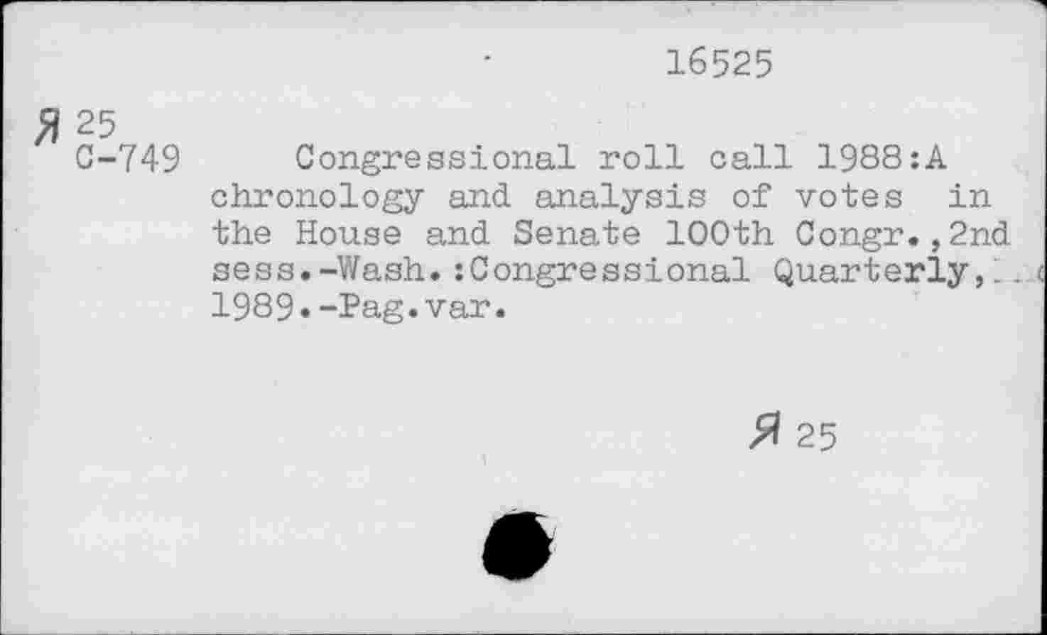 ﻿16525
fl 25
0-749 Congressional roll call 1988:A chronology and analysis of votes in the House and Senate 100th Congr.,2nd sess.-Wash. :Congressional Quarterly,'. . 1989«-Pag.var.
25